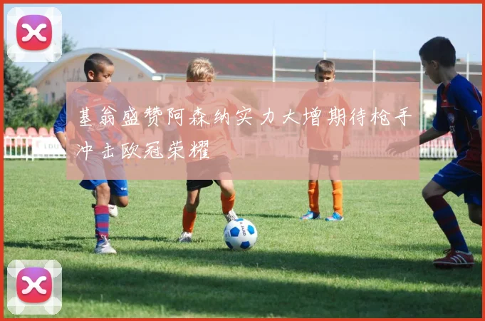 基翁盛赞阿森纳实力大增期待枪手冲击欧冠荣耀