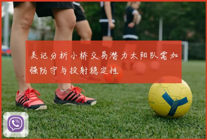 美记分析小桥交易潜力太阳队需加强防守与投射稳定性
