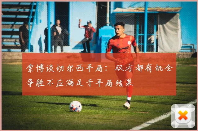 索博谈切尔西平局：双方都有机会争胜不应满足于平局结果