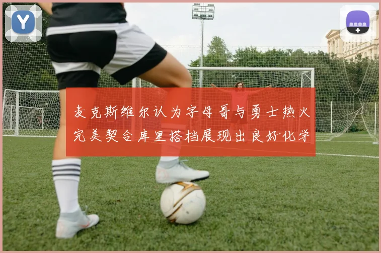 麦克斯维尔认为字母哥与勇士热火完美契合库里搭档展现出良好化学反应