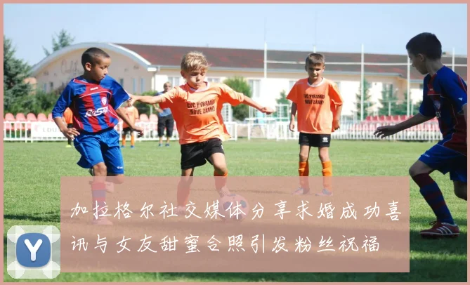 加拉格尔社交媒体分享求婚成功喜讯与女友甜蜜合照引发粉丝祝福