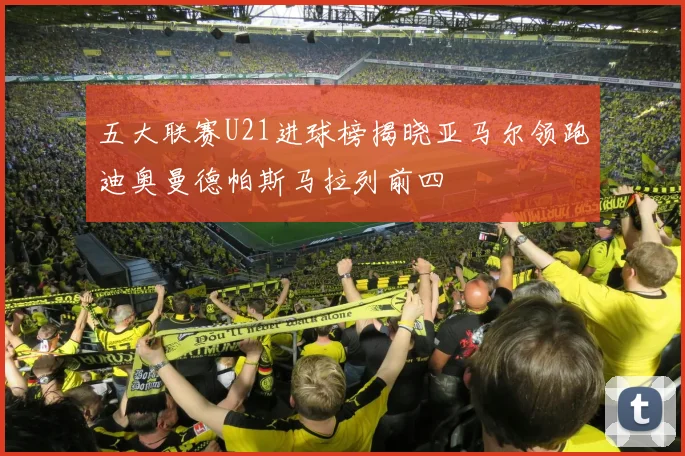 五大联赛U21进球榜揭晓亚马尔领跑迪奥曼德帕斯马拉列前四