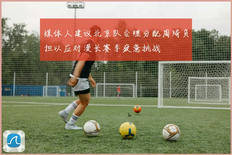 媒体人建议北京队合理分配周琦负担以应对漫长赛季疲惫挑战