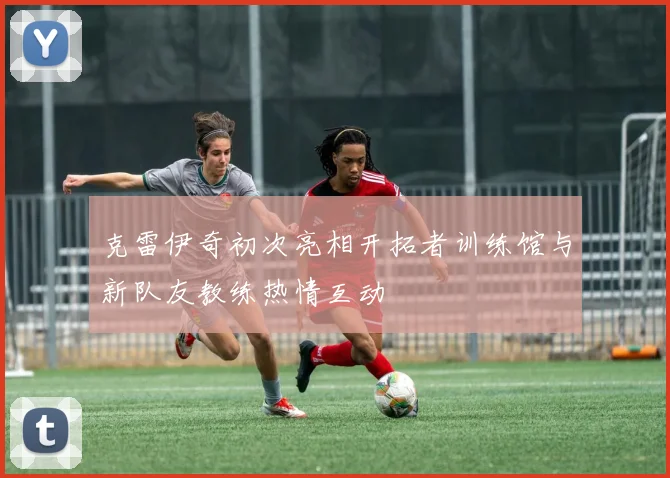 克雷伊奇初次亮相开拓者训练馆与新队友教练热情互动