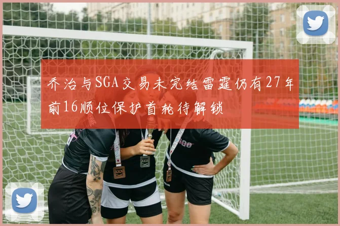 乔治与SGA交易未完结雷霆仍有27年前16顺位保护首轮待解锁