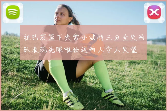 祖巴茨篮下失常小波特三分全失两队表现亮眼唯独这两人令人失望