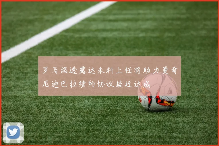 罗马诺透露达米科上任将助力曼奇尼迪巴拉续约协议接近达成
