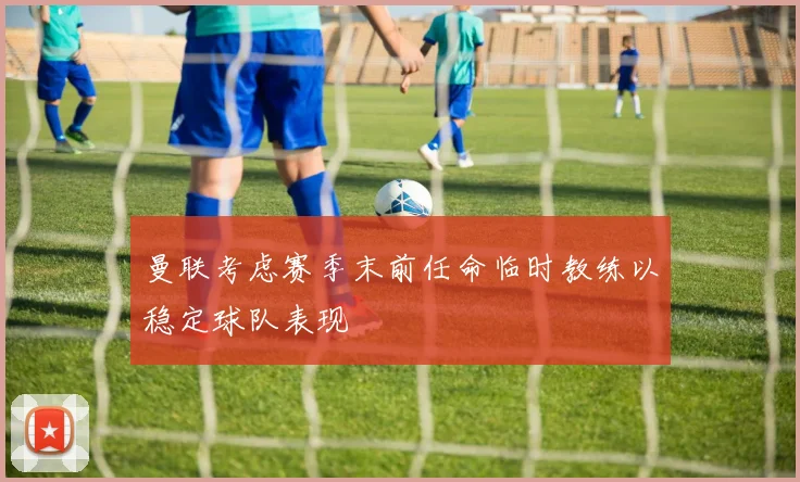 曼联考虑赛季末前任命临时教练以稳定球队表现