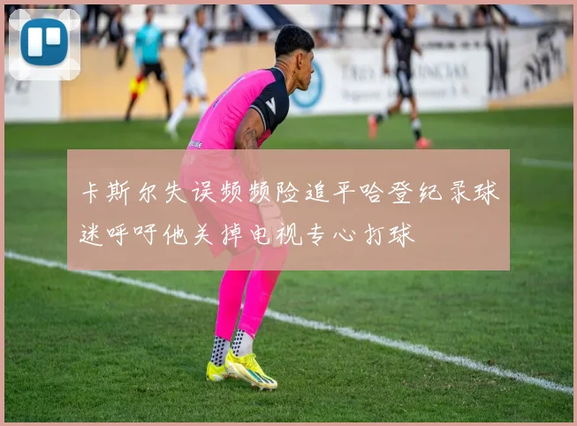 卡斯尔失误频频险追平哈登纪录球迷呼吁他关掉电视专心打球