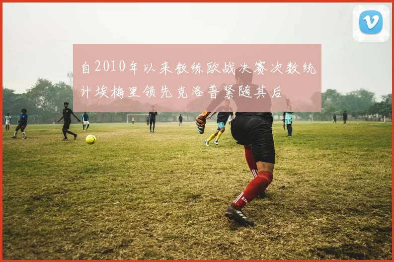 自2010年以来教练欧战决赛次数统计埃梅里领先克洛普紧随其后